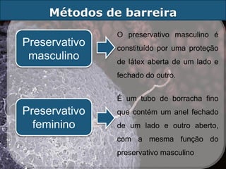 Métodos de barreira
               O preservativo masculino é
Preservativo   constituído por uma proteção
 masculino     de látex aberta de um lado e
               fechado do outro.


               É um tubo de borracha fino
Preservativo   que contém um anel fechado
  feminino     de um lado e outro aberto,
               com a mesma função do
               preservativo masculino
 