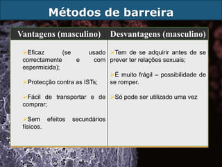 Métodos de barreira
Vantagens (masculino)           Desvantagens (masculino)

 Eficaz       (se     usado Tem de se adquirir antes de se
 correctamente     e     com prever ter relações sexuais;
 espermicida);
                                É muito frágil – possibilidade de
 Protecção contra as ISTs;     se romper.

 Fácil de transportar e de Só pode ser utilizado uma vez
 comprar;

 Sem efeitos     secundários
 físicos.
 