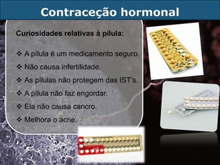 Contraceção hormonal
Curiosidades relativas à pílula:

 A pílula é um medicamento seguro.
 Não causa infertilidade.
 As pílulas não protegem das IST’s.
 A pílula não faz engordar.
 Ela não causa cancro.
 Melhora o acne.
 