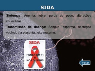 SIDA
Sintomas: Anemia, febre, perda de peso, alterações
imunitárias.
Transmissão da doença: Sangue, esperma, secreção
vaginal, via placenta, leite materno.




                                            Voltar
 