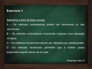 Exercício 1

Seleciona a letra da frase correta:
A – Os métodos contracetivos podem ser renováveis ou não
renováveis.
B – Os métodos contracetivos reversíveis implicam uma operação
cirúrgica.
C – Os métodos irreversíveis devem ser utilizados por adolescentes.
D –Os métodos reversíveis permitem que a mulher possa
engravidar quando deixar de os usar.


                                                   Resposta: letra D
 