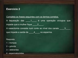 Exercício 2

Completa as frases seguintes com os termos corretos.
A laqueação das ____1____ é uma operação cirúrgica que
impede que a mulher fique ____2____.
A vasectomia consiste num corte ao nível dos canais ____3____
que impede a saída de ____4____ no esperma.


Resposta:
1 – trompas
2 – grávida
3 – deferentes
4 - espermatozóides
 