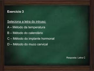 Exercício 3


Seleciona a letra do intruso:
A – Método da temperatura
B – Método do calendário
C – Método do implante hormonal
D – Método do muco cervical



                                  Resposta: Letra C
 