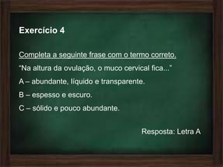 Exercício 4

Completa a seguinte frase com o termo correto.
“Na altura da ovulação, o muco cervical fica...”
A – abundante, líquido e transparente.
B – espesso e escuro.
C – sólido e pouco abundante.


                                      Resposta: Letra A
 