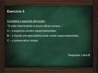 Exercício 5

Completa a seguinte afirmação:
“O coito interrompido é pouco eficaz porque...”
A – o esperma contém espermatozóides.
B – o líquido pré-ejaculatório pode conter espermatozóides.
C – o preservativo rompe.




                                                  Resposta: Letra B
 