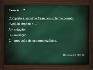 Exercício 7

Completa a seguinte frase com o termo correto:
“A pílula impede a ...”
A – nidação.
B – ovulação.
C – produção de espermatozóides.



                                      Resposta: Letra B
 