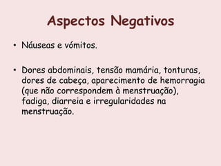 Aspectos Negativos
• Náuseas e vómitos.

• Dores abdominais, tensão mamária, tonturas,
  dores de cabeça, aparecimento de hemorragia
  (que não correspondem à menstruação),
  fadiga, diarreia e irregularidades na
  menstruação.
 