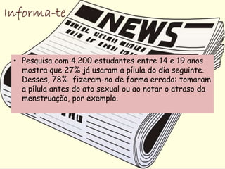 • Pesquisa com 4.200 estudantes entre 14 e 19 anos
  mostra que 27% já usaram a pílula do dia seguinte.
  Desses, 78% fizeram-no de forma errada: tomaram
  a pílula antes do ato sexual ou ao notar o atraso da
  menstruação, por exemplo.
 