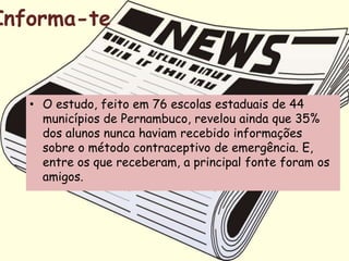 Informa-te


   • O estudo, feito em 76 escolas estaduais de 44
     municípios de Pernambuco, revelou ainda que 35%
     dos alunos nunca haviam recebido informações
     sobre o método contraceptivo de emergência. E,
     entre os que receberam, a principal fonte foram os
     amigos.
 