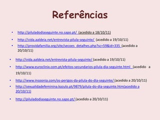 Referências
    •    http://piluladodiaseguinte.no.sapo.pt/ (acedido a 18/10/11)
    •    http://vida.aaldeia.net/entrevista-pilula-seguinte/ (acedido a 19/10/11)
    •    http://providafamilia.org/site/secoes_detalhes.php?sc=59&id=335 (acedido a
         20/10/11)

•       http://vida.aaldeia.net/entrevista-pilula-seguinte/ (acedido a 19/10/11)
•       http://www.euroclinix.com.pt/efeitos-secundarios-pilula-dia-seguinte.html (acedido a
        19/10/11)
•       http://www.insoonia.com/os-perigos-da-pilula-do-dia-seguinte/ (acedido a 20/10/11)
•       http://sexualidadefeminina.kazulo.pt/9879/pilula-do-dia-seguinte.htm(acedido a
        20/10/11)

•       http://piluladodiaseguinte.no.sapo.pt/ (acedido a 20/10/11)
 