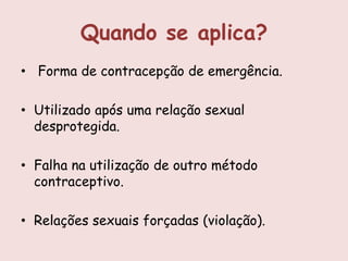 Quando se aplica?
• Forma de contracepção de emergência.

• Utilizado após uma relação sexual
  desprotegida.

• Falha na utilização de outro método
  contraceptivo.

• Relações sexuais forçadas (violação).
 