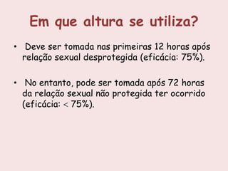 Em que altura se utiliza?
• Deve ser tomada nas primeiras 12 horas após
  relação sexual desprotegida (eficácia: 75%).

• No entanto, pode ser tomada após 72 horas
  da relação sexual não protegida ter ocorrido
  (eficácia: 75%).
 