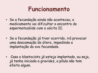 Funcionamento
• Se a fecundação ainda não aconteceu, o
  medicamento vai dificultar o encontro do
  espermatozóide com o oócito II.

• Se a fecundação já tiver ocorrido, irá provocar
  uma descamação do útero, impedindo a
  implantação do ovo fecundado.

• Caso o blastocisto já esteja implantado, ou seja,
  já tenha iniciado a gravidez, a pílula não tem
  efeito algum.
 