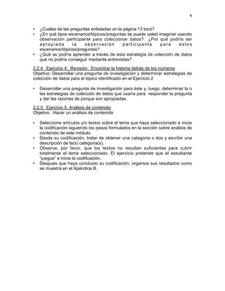 4

•
•

•

¿Cuáles de las preguntas enlistadas en la página 13 tocó?
¿En qué tipos escenarios/tópicos/preguntas se puede usted imaginar usando
observación participante para coleccionar datos? ¿Por qué podría ser
apropiada
la
observación
participante
para
estos
escenarios/tópicos/preguntas?
¿Qué se podría aprender a través de esta estrategia de colección de datos
que no podría conseguir mediante entrevistas?

2.2.4 Ejercicio 4: Revisión: Encontrar la historia detrás de los números
Objetivo: Desarrollar una pregunta de investigación y determinar estrategias de
colección de datos para el tópico identificado en el Ejercicio 2
•

Desarrollar una pregunta de investigación para éste y, luego, determinar la o
las estrategias de colección de datos que usaría para responder la pregunta
y dar las razones de porque son apropiadas.

2.2.5 Ejercicio 5: Análisis de contenido
Objetivo: Hacer un análisis de contenido
•

•
•

•

Seleccione artículos y/o textos sobre el tema que haya seleccionado e inicie
la codificación siguiendo los pasos formulados en la sección sobre análisis de
contenido de este módulo.
Desde su codificación, tratar de obtener una categoría o dos y escribir una
descripción de la(s) categoría(s).
Observe, por favor, que los textos no resultan suficientes para cubrir
totalmente el tema seleccionado. El ejercicio pretende que el estudiante
“juegue” e inicie la codificación.
Después que haya concluido su codificación, organice sus resultados como
se muestra en el Apéndice B.

 