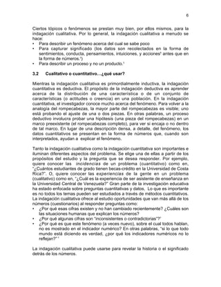 6

Ciertos tópicos o fenómenos se prestan muy bien, por ellos mismos, para la
indagación cualitativa. Por lo general, la indagación cualitativa a menudo se
hace:
• Para describir un fenómeno acerca del cual se sabe poco
• Para capturar significado (los datos son recolectados en la forma de
sentimientos, conducta, pensamientos, intuiciones, y acciones6 antes que en
la forma de números.3)
• Para describir un proceso y no un producto.3
3.2

Cualitativo o cuantitativo…¿qué usar?

Mientras la indagación cualitativa es primordialmente inductiva, la indagación
cuantitativa es deductiva. El propósito de la indagación deductiva es aprender
acerca de la distribución de una característica o de un conjunto de
características (o actitudes o creencia) en una población. En la indagación
cuantitativa, el investigador conoce mucho acerca del fenómeno. Para volver a la
analogía del rompecabezas, la mayor parte del rompecabezas es visible; uno
está probando el ajuste de una o dos piezas. En otras palabras, un proceso
deductivo involucra probar una hipótesis (una pieza del rompecabezas) en un
marco preexistente (el rompecabezas completo), para ver si encaja o no dentro
de tal marco. En lugar de una descripción densa, a detalle, del fenómeno, los
datos cuantitativos se presentan en la forma de números que, cuando son
interpretados, ayudan a explicar el fenómeno.
Tanto la indagación cualitativa como la indagación cuantitativa son importantes e
iluminan diferentes aspectos del problema. Se elige una de ellas a partir de los
propósitos del estudio y la pregunta que se desea responder. Por ejemplo,
quiere conocer las incidencias de un problema (cuantitativo) como en,
“¿Cuántos estudiantes de grado tienen becas-crédito en la Universidad de Costa
Rica?”. O, quiere conocer las experiencias de la gente en un problema
(cualitativo) como en, “¿Cuál es la experiencia de ser asistente de enseñanza en
la Universidad Central de Venezuela?” Gran parte de la investigación educativa
ha estado enfocada sobre preguntas cuantitativas y datos. Lo que es importante
es no todos los temas pueden ser estudiados a través de métodos cuantitativos.
La indagación cualitativa ofrece al estudio oportunidades que van más allá de los
números (cuestionarios) al responder preguntas como:
• ¿Por qué esas cifras existen y no han cambiado recientemente? ¿Cuáles son
las situaciones humanas que explican los números?
• ¿Por qué algunas cifras son “inconsistentes o contradictorias”?7
• ¿Por qué es que este fenómeno (a veces nuevo), sobre el cual todos hablan,
no es mostrado en el indicador numérico? En otras palabras, “si lo que todo
mundo está diciendo es verdad, ¿por qué los indicadores numéricos no lo
reflejan?” 7
La indagación cualitativa puede usarse para revelar la historia o el significado
detrás de los números.

 