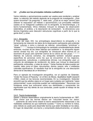8

3.4

¿Cuáles son los principales métodos cualitativos?

Varios métodos o aproximaciones pueden ser usados para recolectar y analizar
datos. La elección del método depende de la pregunta de investigación. ¿Qué
quiere encontrar? (la pregunta) Y, dado esto, ¿Cuál es el mejor camino para
obtener la respuesta? (el método o aproximación) Los principales métodos
usados en la indagación cualitativa son la etnografía, la fenomenología, y la
teoría fundamentada. Otros métodos incluyen la etología (la observación
sistemática, el análisis, y la descripción de conductas8), la etnociencia (una
técnica lingüística para descubrir estructuras cognitivas a partir de lo que la
gente dice9), y otras.
3.4.1 Etnografía
A fines del siglo XIX, los antropólogos desarrollaron la etnografía y la
herramienta de colección de datos de la observación participante para entender
“otras” culturas o como a menudo se referían, comunidades “primitivas” o
“tribales”.10 11 12 13 Aunque la Antropología ha cambiado considerablemente desde
entonces, muchas de las ideas básicas que sostienen a la etnografía siguen
siendo verdad hoy día. Los etnógrafos se introducen ellos mismos en un
escenario de grupo para aprender acerca de la cultura de ese grupo. 1 0 12 1 3 14
Además de culturas extrañas, los etnógrafos también estudian grupos
específicos de personas como los que se encuentran en los negocios,
organizaciones, subculturas, o poblaciones étnicas. Los etnógrafos usan un
conjunto de estrategias de recolección de datos que incluye la observación
participante, entrevistas, y notas de campo.15 Varias fuentes de datos pueden ser
usadas, tales como el video, documentos, diarios, poesía, arte, o artefactos
culturales significativos. El resultado final de la etnografía es una descripción
densa de la naturaleza de un fenómeno.16
Para un ejemplo de investigación etnográfica, ver el capítulo de Golander,
“Under the Guise of Passivity,” en el libro de Morse, Qualitative health research
(1992), citado en las lecturas recomendadas. En su investigación, Golander
encontró que los adultos viejos en un hogar para cuidados son realmente “viejos
sobrevivientes” cuyas conductas pueden ser malinterpretadas.17 Reconocer sus
fortalezas antes que enfocarse sobre sus debilidades y comprender los
significados que hay detrás de sus conductas, puede ayudar al trabajo de las
enfermeras.
3.4.2 Teoría fundamentada
Glaser y Strauss desarrollaron originalmente la teoría fundamentada en 1967.
Ellos creían que las teorías debían ser “inducidas” desde los datos:
“…solamente de esta forma estará la teoría estrechamente relacionada a las
realidades cotidianas (lo que realmente sucede).”18 Como su nombre lo indica,
este método es usado para desarrollar teorías que están fundadas en los datos.
En lugar de desarrollar una teoría y comprobarla (deductivamente), un estudio

 