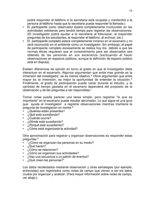 13

•

•

podrá responder el teléfono si la secretaria está ocupada y mantendrá a la
persona al teléfono hasta que la secretaria pueda responder la llamada.)
El participante como observador estará completamente involucrado en las
actividades cotidianas pero tendrá tiempo para registrar las observaciones.
(El investigador podrá ayudar a la secretaria al fotocopiar, al responder
preguntas de los estudiantes, al responder el teléfono, al archivar, etc.)
El participante completo estará completamente inmerso en el escenario y no
será reconocido en el ambiente como un investigador. Sin embargo, el papel
de participante completo escasamente se realiza hoy día debido a que las
normas éticas requieren que el consentimiento para ser observados sea
obtenido de las personas en sus escenarios (excluyendo el hacer
observaciones en espacios públicos, aunque la definición de espacio público
está en disputa).

Existen diferencias de opinión en torno al grado en que el investigador debe
interactuar en el escenario. Algunos argumentan que entre mas grande es la
inmersión del investigador, se es menos objetivo.34 Otros argumentan que entre
mayor es la inmersión, es mejor la oportunidad de entender la situación.35
Finalmente, el grado de participación puede variar durante el estudio, y la
cantidad de tiempo gastada en el escenario dependerá del propósito de la
observación y de las preguntas a ser respondidas.2
Tomar notas puede parecer una tarea simple, pero registrar “lo que es
importante” en el escenario puede resultar abrumador. Lo que sigue es una guía
que ayuda al investigador a registrar observaciones mientras mantiene la
pregunta de investigación en mente:36
• ¿Quiénes están presentes?
• ¿Qué está sucediendo?
• ¿Cuándo ocurre?
• ¿Dónde está sucediendo?
• ¿Porqué está sucediendo?
• ¿Cómo está organizada la actividad?
Otra aproximación para registrar y organizar observaciones es responder estas
preguntas:37
• “¿Cómo se organizan las personas en su medio?
• ¿Qué hacen?
• ¿Cómo se relacionan?
• ¿Cómo se organizan sus actividades?
• ¿Hay una secuencia o un patrón de eventos?
• ¿Qué creen las personas?”
Los datos recolectados mediante observación y otras estrategias (por ejemplo,
entrevistas) son registrados como notas de campo que vienen a ser los datos
crudos por organizar y analizar. (Para mayor información sobre notas de campo,
ver abajo.)

 