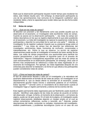 14

Dado que la observación participante requiere invertir tiempo para recolectar los
datos, este método resulta caro.2 Sin embargo, la observación participante es
una de las aproximaciones mas comunes en la indagación cualitativa2 para
recolectar datos y tiene la capacidad para revelar datos que de otra forma están
indisponibles.
5.2

Notas de campo

5.2.1 ¿Qué son las notas de campo?
Al describir con precisión y tan literalmente como sea posible aquello que es
observado en el escenario, un investigador está escribiendo notas de campo.
Cuando se asocia con la observación participante, “…las notas de campo son
relatos descriptivos en los que se registra objetivamente lo que está sucediendo
en el escenario. La meta del investigador es capturar la experiencia vívida de los
participantes y describir la comunidad de la cual son una parte.”38 Además, el
investigador ha de registrar cualquier impacto que su presencia tenga sobre el
escenario.28 10 Las notas de campo han de describir las reflexiones del
investigador, sentimientos, ideas, momentos de confusión, corazonadas e
interpretaciones, etc. Sobre lo que se observa. La acción de registrar
observaciones puede ayudar al investigador al momento de hacer sentido de los
datos. Las notas de campo proporcionan una oportunidad para clarificar los
propios pensamientos y para planear el siguiente paso en el proceso de
observación.35 Algunos investigadores argumentan que las notas de campo se
usan exclusivamente en la observación participante; sin embargo, otros usan el
término mas ampliamente en referencia a todas las notas registradas en un
escenario de investigación. Por ejemplo, las notas registradas después de una
entrevista para describir la habitación o la forma en que afecta a los participantes
pueden considerarse notas de campo.
5.2.2 ¿Cómo se hacen las notas de campo?
El tipo de observación llevada a cabo por el investigador y la naturaleza del
escenario determinarán el formato de las notas de campo. Un investigador en el
Departamento X, que no desea alterar la actividad en el escenario, puede
discretamente apuntar frases breves o solamente palabras en el momento.
Estos “apuntes”39 40 servirán como un recordatorio de la observación cuando el
investigador haga un registro permanente y extenso de los eventos del día.
Este registro permanente debe organizarse para ser fácilmente usado durante el
estudio. Identificar cada página de las notas de campo de acuerdo al nombre
del observador, el lugar, la fecha, el momento de la observación, y el número de
página, puede ser de gran ayuda. En el resto de la página, el investigador puede
registrar observaciones detalladas dejando un margen amplio en el cual se
anotan comentarios, reflexiones, puntos a recordar, etc.28 Además, grabar
descripciones del medio, conductas no verbales, impresiones del investigador,
análisis preeliminares, y problemas tecnológicos (como en el caso de una

 