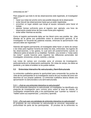 15

entrevista) es útil.10
Para asegurar que todo lo de las observaciones está registrado, el investigador
debe:28 10
• hacer sus notas tan pronto como sea posible después de la observación
• evitar discutir las observaciones hasta que ya están registradas
• encontrar un lugar aislado que tenga el equipo necesario para hacer el
trabajo
• planear tiempo suficiente para el registro (por ejemplo, una hora de
observación puede tomar de tres a seis horas para registrar)
• evitar editar mientras se escribe.
Como el registro permanente debe ser tan literal como sea posible, las citas
directas de la gente son preferibles sobre la observación general. Si el
investigador no recuerda las palabras exactas, entonces la aproximación más
cercana debe ser registrada.28 10 2
Además del registro permanente, el investigador debe hacer un diario de campo
o de notas para registrar horarios de todos los días, entrevistas, los lugares de
las observaciones, o los gastos, lo cual será útil posteriormente cuando se
reflexione sobre el estudio en su totalidad. También, una revisión o “notas sobre
las notas”41 puede hacerse para registrar las reflexiones personales del
investigador, emociones, errores, aciertos, y demás.
Las notas de campo son cruciales para el proceso de investigación,
particularmente en la observación participante. Sin notas de campo, los datos se
perderán y sin datos el análisis no se puede realizar.
5.3

Entrevistas Interactiva No estructurada y Semi-Estructurada

La entrevista cualitativa genera la oportunidad para comprender los puntos de
vista de los participantes en la investigación acerca de sus mundos tal como son
descritos en sus propias palabras. La entrevista cualitativa abarca desde una
aproximación no estructurada a una semi-estructurada.
5.3.1 ¿Qué es una entrevista interactiva no estructurada?
En una entrevista interactiva no estructurada, el investigador ha identificado una
pregunta de investigación pero conoce poco sobre el área de interés. El
investigador simplemente pide a los participantes que “cuenten su historia” o
“hablen sobre sus experiencias”, y escucha y aprende.

5.3.2 ¿Por qué usar una estrategia de entrevista interactiva no estructurada?
El propósito de una entrevista no estructurada es provocar respuestas en
profundidad de parte de los participantes. El proceso de la entrevista no

 
