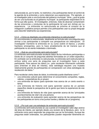 16

estructurada es, por lo tanto, no restrictivo y los participantes tienen el control de
la agenda de la entrevista y como relacionan sus experiencias. Por ejemplo, si
el investigador pide a una burócrata del gobierno municipal, “dime, ¿qué te gusta
de ser una burócrata en el gobierno municipal”, la participante responderá en la
forma que ella quiera. El investigador, entonces, trata de alcanzar comprensión
de las emociones y conductas de la participante tal cual son dichas por su
experiencia. La entrevista no estructurada es próxima al corazón de la
indagación cualitativa porque permite a los participantes usar su propio lenguaje
para describir totalmente sus experiencias.
5.3.3 ¿Cómo es diseñada una entrevista interactiva no estructurada?
En una entrevista no estructurada, idealmente se formula solo una pregunta para
animar a los participantes a compartir sus perspectivas sin interrupción. El
investigador mantiene la entrevista en su curso (sobre el tópico), y prueba
hipótesis emergentes, pero lo hace amablemente de tal manera que el
participante no se sienta molestado o dominado.
5.3.4 ¿Qué es una entrevista semi-estructurada?
La entrevista semi-estructurada recolecta datos de los individuos participantes a
través de un conjunto de preguntas abiertas formuladas en un orden específico.
En contraste con la entrevista no estructurada, la entrevista semi-estructurada se
enfoca sobre una serie de preguntas que el investigador hace a cada
participante. Para saturar los datos (i.e., para recolectar información suficiente
para entender el área de interés), esta estrategia requiere una muestra
relativamente grande de participantes en comparación con otras estrategias de
recolección de datos.10
Para recolectar cierta clase de datos, la entrevista puede diseñarse como:42
• una entrevista cultural (para determinar el conocimiento compartido, reglas,
valores, y expectativas de un grupo)
• una entrevista de tópico (para aprender mas acerca de un cierto evento o
tema)
• una entrevista de historia oral (para aprender acerca de un período
específico desde la perspectiva de la gente que tiene la experiencia de ese
tiempo)
• una entrevista de historia de vida (para aprender acerca de los “principales
acontecimientos de vida”) de una persona
• una entrevista de evaluación (para aprender acerca de las perspectivas de
los participantes en torno a los puntos fuertes y débiles de un programa).
5.3.5 ¿Por qué usar una estrategia de entrevista semi-estructurada?
La entrevista semi-estructurada se usa cuando el investigador sabe algo acerca
del área de interés, por ejemplo desde una revisión de la literatura, pero no lo
suficiente como para responder las preguntas que se ha formulado. Aunque las
preguntas están ordenadas, los participantes pueden responder libremente en

 
