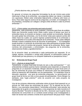 18

¿Podría decirme más, por favor?”).
En general, el número de preguntas formuladas ha de ser mínimo para evitar
interrumpir el flujo de la entrevista. Las preguntas deben ser claras y neutrales
(no capciosas). Deben estar ordenadas lógicamente y dirigirse solo hacia un
tema. Para estar seguros acerca de las preguntas y el orden, el investigador ha
de probarlas y revisarlas con colegas o amigos antes de llevar a cabo la primera
entrevista.45 10
5.3.7 ¿Cómo grabar una entrevista semi-estructurada?
Idealmente, cada entrevista es audio grabada y transcrita para fines de análisis.
Dado que transcribir puede tomar hasta cuatro veces el tiempo que duró la
entrevista misma, la inversión en tiempo y costo también se incrementa. Además
de audio grabar las entrevistas, uno ha de tomar notas para capturar puntos del
relato hacia los cuales uno querrá regresar posteriormente en la entrevista o
para localizarlos en la audio cinta después de la entrevista. Tomar notas reflejará
también nuestra cuidadosa forma de escuchar al participante. 45 2 El investigador
puede levantar un protocolo de entrevista para cada participante al grabar estas
notas tanto como el nombre del proyecto, tiempo de la entrevista, fecha, lugar,
nombres del entrevistado y entrevistador, las preguntas de la entrevista,
observaciones finales y agradecimientos.46
En la situación ideal, se entrevista a cada participante por separado. Si un
colega, esposa, compañero o amigo está presente, el participante puede ser
influenciado por esa persona y no compartir totalmente su perspectiva única.45
5.4

Entrevista de Grupo Focal

5.4.1 ¿Qué es un grupo focal?
Típicamente, un grupo focal está formado de seis a diez participantes47 24 2 con
antecedentes similares quienes fueron reclutados para responder un conjunto de
preguntas en un escenario moderado. Morgan describe al grupo focal como un
tipo de entrevista de grupo que enfatiza la interacción entre los participantes
sobre la interacción del moderador con los participantes.47 El moderador inicia la
discusión siguiendo una guía de entrevista preparada. La aproximación de
grupo focal se forma con tres a cinco grupos de participantes. Como Morgan ha
señalado, esta “regla práctica”48 varia de acuerdo con cada proyecto de
investigación.
Una de las primeras referencias publicadas sobre el grupo focal apareció en un
artículo de 1926 sobre las entrevistas de grupo.49 En la década de los 40’s,
Merton y sus asociados desarrollaron “entrevistas enfocadas” para estudiar las
respuestas de la gente a la propaganda y a los programas de radio durante la II
Guerra Mundial.50 Durante la década de los 50’s, reconocer que la gente hacía
decisiones de consumidor en un contexto social condujo a los investigadores a
tratar de recrear ese contexto a través de la aproximación del grupo focal.2 Hacia

 