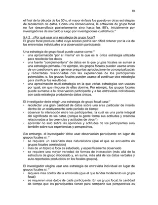19

el final de la década de los 50’s, el mayor énfasis fue puesto en otras estrategias
de recolección de datos. Como una consecuencia, la entrevista de grupo focal
no fue desarrollada posteriormente sino hasta los 80’s, inicialmente por
investigadores de mercado y luego por investigadores cualitativos.47
5.4.2 ¿Por qué usar una estrategia de grupo focal?
El grupo focal produce datos cuyo acceso podría ser difícil obtener por la vía de
las entrevistas individuales o la observación participante.
Una estrategia de grupo focal puede usarse como: 51
• una aproximación “por sí misma” en la que es la única estrategia utilizada
para recolectar los datos
• una fuente “complementaria” de datos en la que grupos focales se suman a
una estrategia primaria. Por ejemplo, los grupos focales pueden usarse antes
de un cuestionario para generar preguntas apropiadamente conceptualizadas
y redactadas relacionadas con las experiencias de los participantes
potenciales; o, los grupos focales pueden usarse al continuar otra estrategia
para clarificar los resultados.
• una aproximación multi-estrategia en la que varias estrategias son usadas
por igual, sin que ninguna de ellas domine. Por ejemplo, los grupos focales
puede sumarse a la observación participante y a las entrevistas individuales
con cada estrategia produciendo datos únicos.
El investigador debe elegir una estrategia de grupo focal para:47
• recolectar una gran cantidad de datos sobre una área particular de interés
dentro de un relativamente corto período de tiempo
• observar la interacción entre los participantes, la cual es una parte integral
del significado de los datos (porque la gente forma sus actitudes y creencia
relacionadas a las creencias y actitudes de otros24)
• aprender no solo sobre las opiniones y actitudes de los participantes sino
también sobre sus experiencias y perspectivas.
Sin embargo, el investigador debe usar observación participante en lugar de
grupos focales si: 47
• se requiere un escenario mas naturalístico (que el que se encuentra en
grupos focales construidos)
• mas de un tópico o foco es estudiado, y específicamente observado
• se requiere una mayor variedad de formas de interacción (más allá de la
estructura de grupo moderado y, en suma, más allá de los datos verbales y
auto-reportados producidos en los focales grupos).
El investigador elegirá usar una estrategia de entrevista individual en lugar de
grupos focales si: 47
• requiere mas control de la entrevista (que el que tendrá moderando un grupo
focal)
• se requieren mas datos de cada participante. En un grupo focal, la cantidad
de tiempo que los participantes tienen para compartir sus perspectivas es

 