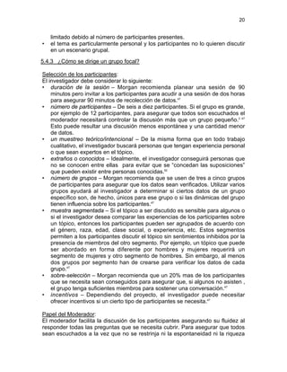 20

•

limitado debido al número de participantes presentes.
el tema es particularmente personal y los participantes no lo quieren discutir
en un escenario grupal.

5.4.3 ¿Cómo se dirige un grupo focal?
Selección de los participantes:
El investigador debe considerar lo siguiente:
• duración de la sesión – Morgan recomienda planear una sesión de 90
minutos pero invitar a los participantes para acudir a una sesión de dos horas
para asegurar 90 minutos de recolección de datos.47
• número de participantes – De seis a diez participantes. Si el grupo es grande,
por ejemplo de 12 participantes, para asegurar que todos son escuchados el
moderador necesitará controlar la discusión más que un grupo pequeño.2 47
Esto puede resultar una discusión menos espontánea y una cantidad menor
de datos.
• un muestreo teórico/intencional – De la misma forma que en todo trabajo
cualitativo, el investigador buscará personas que tengan experiencia personal
o que sean expertos en el tópico.
• extraños o conocidos – Idealmente, el investigador conseguirá personas que
no se conocen entre ellas para evitar que se “concedan las suposiciones”
que pueden existir entre personas conocidas.52
• número de grupos – Morgan recomienda que se usen de tres a cinco grupos
de participantes para asegurar que los datos sean verificados. Utilizar varios
grupos ayudará al investigador a determinar si ciertos datos de un grupo
específico son, de hecho, únicos para ese grupo o si las dinámicas del grupo
tienen influencia sobre los participantes.47
• muestra segmentada – Si el tópico a ser discutido es sensible para algunos o
si el investigador desea comparar las experiencias de los participantes sobre
un tópico, entonces los participantes pueden ser agrupados de acuerdo con
el género, raza, edad, clase social, o experiencia, etc. Estos segmentos
permiten a los participantes discutir el tópico sin sentimientos inhibidos por la
presencia de miembros del otro segmento. Por ejemplo, un tópico que puede
ser abordado en forma diferente por hombres y mujeres requerirá un
segmento de mujeres y otro segmento de hombres. Sin embargo, al menos
dos grupos por segmento han de crearse para verificar los datos de cada
grupo.47
• sobre-selección – Morgan recomienda que un 20% mas de los participantes
que se necesita sean conseguidos para asegurar que, si algunos no asisten ,
el grupo tenga suficientes miembros para sostener una conversación.47
• incentivos – Dependiendo del proyecto, el investigador puede necesitar
ofrecer incentivos si un cierto tipo de participantes se necesita.47
Papel del Moderador:
El moderador facilita la discusión de los participantes asegurando su fluidez al
responder todas las preguntas que se necesita cubrir. Para asegurar que todos
sean escuchados a la vez que no se restrinja ni la espontaneidad ni la riqueza

 