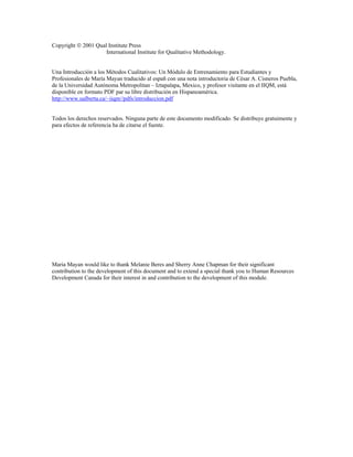 Copyright  2001 Qual Institute Press
International Institute for Qualitative Methodology.
Una Introducción a los Métodos Cualitativos: Un Módulo de Entrenamiento para Estudiantes y
Profesionales de María Mayan traducido al españ con una nota introductoria de César A. Cisneros Puebla,
de la Universidad Autónoma Metropolitan – Iztapalapa, Mexico, y profesor visitante en el IIQM, está
disponible en formato PDF par su libre distribución en Hispanoamérica.
http://www.ualberta.ca/~iiqm//pdfs/introduccion.pdf
Todos los derechos reservados. Ninguna parte de este documento modificado. Se distribuye gratuimente y
para efectos de referencia ha de citarse el fuente.

Maria Mayan would like to thank Melanie Beres and Sherry Anne Chapman for their significant
contribution to the development of this document and to extend a special thank you to Human Resources
Development Canada for their interest in and contribution to the development of this module.

 