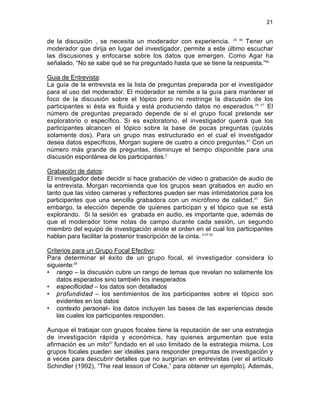 21

de la discusión , se necesita un moderador con experiencia. 24 53 Tener un
moderador que dirija en lugar del investigador, permite a este último escuchar
las discusiones y enfocarse sobre los datos que emergen. Como Agar ha
señalado, “No se sabe qué se ha preguntado hasta que se tiene la respuesta.”54
Guia de Entrevista:
La guía de la entrevista es la lista de preguntas preparada por el investigador
para el uso del moderador. El moderador se remite a la guía para mantener el
foco de la discusión sobre el tópico pero no restringe la discusión de los
participantes si ésta es fluida y está produciendo datos no esperados.24 47 El
número de preguntas preparado depende de si el grupo focal pretende ser
exploratorio o específico. Si es exploratorio, el investigador querrá que los
participantes alcancen el tópico sobre la base de pocas preguntas (quizás
solamente dos). Para un grupo mas estructurado en el cual el investigador
desea datos específicos, Morgan sugiere de cuatro a cinco preguntas.47 Con un
número más grande de preguntas, disminuye el tiempo disponible para una
discusión espontánea de los participantes.2
Grabación de datos:
El investigador debe decidir si hace grabación de video o grabación de audio de
la entrevista. Morgan recomienda que los grupos sean grabados en audio en
tanto que las video cameras y reflectores pueden ser mas intimidatorios para los
participantes que una sencilla grabadora con un micrófono de calidad.47 Sin
embargo, la elección depende de quienes participan y el tópico que se está
explorando. Si la sesión es grabada en audio, es importante que, además de
que el moderador tome notas de campo durante cada sesión, un segundo
miembro del equipo de investigación anote el orden en el cual los participantes
hablan para facilitar la posterior trascripción de la cinta. 2 47 53
Criterios para un Grupo Focal Efectivo:
Para determinar el éxito de un grupo focal, el investigador considera lo
siguiente:55
• rango – la discusión cubre un rango de temas que revelan no solamente los
datos esperados sino también los inesperados
• especificidad – los datos son detallados
• profundidad – los sentimientos de los participantes sobre el tópico son
evidentes en los datos
• contexto personal– los datos incluyen las bases de las experiencias desde
las cuales los participantes responden.
Aunque el trabajar con grupos focales tiene la reputación de ser una estrategia
de investigación rápida y económica, hay quienes argumentan que esta
afirmación es un mito47 fundado en el uso limitado de la estrategia misma. Los
grupos focales pueden ser ideales para responder preguntas de investigación y
a veces para descubrir detalles que no surgirían en entrevistas (ver el artículo
Schindler (1992), “The real lesson of Coke,” para obtener un ejemplo). Además,

 