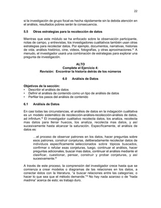 22

si la investigación de grupo focal es hecha rápidamente sin la debida atención en
el análisis, resultados pobres serán la consecuencia.
5.5

Otras estrategias para la recolección de datos

Mientras que este módulo se ha enfocado sobre la observación participante,
notas de campo, y entrevistas, los investigadores cualitativos también usan otras
estrategias para recolectar datos. Por ejemplo, documentos, narrativas, historias
de vida, análisis histórico, cine, videos, fotografías, y otras aproximaciones.24 A
menudo, el investigador usará una combinación de estrategias para explorar una
pregunta de investigación.
ALTO
Complete el Ejercicio 4:
Revisión: Encontrar la historia detrás de los números
6.0

Análisis de Datos

Objetivos de la sección:
• Describir el análisis de datos
• Definir el análisis de contenido como un tipo de análisis de datos
• Perfilar los pasos del análisis de contenido
6.1

Análisis de Datos

En casi todas las circunstancias, el análisis de datos en la indagación cualitativa
es un modelo sistemático de recolección-análisis-recolección-análisis de datos,
ad infinitum.56 El investigador cualitativo recolecta datos, los analiza, recolecta
mas datos para llenar huecos, los analiza, recolecta mas datos, y así
sucesivamente hasta alcanzar la saturación. Específicamente, el análisis de
datos es:
…el proceso de observar patrones en los datos, hacer preguntas sobre
esos patrones, construir conjeturas, deliberadamente recolectar datos de
individuos específicamente seleccionados sobre tópicos buscados,
confirmar o refutar esas conjeturas, luego, continuar el análisis, hacer
preguntas adicionales, buscar mas datos, continuar el análisis mediante el
clasificar, cuestionar, pensar, construir y probar conjeturas, y así
sucesivamente.56
A través de este proceso, la comprensión del investigador crece hasta que se
comienza a crear modelos o diagramas de las relaciones en los datos, a
conectar éstos con la literatura, “a buscar relaciones entre las categorías; o
hacer lo que sea que el método demande.”56 No hay nada azaroso o de “hada
madrina” acerca de esto; es trabajo duro.

 