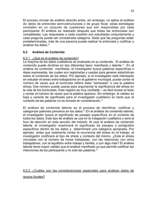23

El proceso circular de análisis descrito antes, sin embargo, no aplica al análisis
de datos de entrevista semi-estructurada o de grupo focal; estas estrategias
consisten en un conjunto de cuestiones que son respondidas por cada
participante. El análisis es realizado después que todas las entrevistas son
completadas. Las respuestas a cada cuestión son estudiadas conjuntamente y
cada pregunta puede ser considerada categoría. Dado que las preguntas están
predeterminadas, más de una persona puede realizar la entrevista y codificar y
analizar los datos.45
6.2

Análisis de Contenido

6.2.1 ¿Qué es el análisis de contenido?
La mayoría de los datos cualitativos es analizada en su contenido. El análisis de
contenido puede dividirse en dos diferentes tipos: manifiesto y latente.10 En el
análisis de contenido manifiesto, el investigador busca palabras específicas o
ideas expresadas, las cuales son registradas y usadas para generar estadísticas
sobre el contenido de los datos. Por ejemplo, si el investigador está interesado
en estudiar el stress entre trabajadores en el gobierno municipal, puede contar el
número de veces que el burócrata refiere estar “estresado” o usa la palabra
stress. Ese número puede usarse para argumentar la significancia del stress en
la vida de los burócratas. Este registro es muy confiable – es fácil revisar el texto
y contar el número de veces que la palabra aparece. Sin embargo, la validez es
baja y carente de significado para el investigador cualitativo en tanto que el
contexto de las palabras no es tomado en consideración.10
El análisis de contenido latente es el proceso de identificar, codificar y
categorizar patrones primarios en los datos.57 En el análisis de contenido latente,
el investigador busca el significado de pasajes específicos en el contexto de
todos los datos. Este tipo de análisis se usa en la indagación cualitativa y será el
foco de atención en esta sección del módulo. Al usar el análisis de contenido
latente el investigador examinará el significado de pasajes o parágrafos
específicos dentro de los datos y determinará una categoría apropiada. Por
ejemplo, antes que solamente contar la ocurrencia del stress en el trabajo, el
investigador codificará el tipo de stress y contexto del mismo. ¿Está el stress
vinculado con el número de horas trabajadas, con las relaciones con otros
trabajadores, con el equilibrio entre trabajo y familia, o con algo más? El análisis
latente tiene mayor validez que el análisis manifiesto ya que permite codificar las
intenciones de los participante y no solo las palabras.10

6.2.2 ¿Cuáles son las consideraciones especiales para analizar datos de
grupos focales?

 