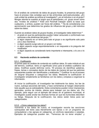 24

En el análisis de contenido de datos de grupos focales, la presencia del grupo
hace el proceso más complejo que en las entrevistas semi-estructuradas. ¿En
cuál unidad de análisis se enfoca el investigador? ¿en el individuo o en el grupo?
Morgan aborda la cuestión al argüir que el participante y el grupo sirven como
dos “niveles de análisis”.58 Kidd and Parshall trabajan sobre la base que
cualquiera, o ambos, pueden ser focos del análisis. 53 Ha de considerarse una
aproximación que determine los grados de influencia del grupo y del individuo
sobre los datos.
Cuando se analizan datos de grupos focales, el investigador debe determinar:53
• el grado en que los participantes pueden haber censurado o conformado sus
opiniones a las dinámicas del grupo 47 53
• si algún aspecto es un tema para todo el grupo o es significante solo para
uno o dos miembros
• si algún aspecto surge solo en un grupo o en todos
• si algún aspecto surge espontáneamente o en respuesta a la pregunta del
moderador
• si algún aspecto es considerado tanto importante e interesante, o lo uno o lo
otro.
6.3

Haciendo análisis de contenido

6.3.1 Codificación
El primer paso en análisis de contenido es codificar datos. En este módulo el uso
del término, codificar, tiene un significado único para el análisis cualitativo de
datos. Codificar puede definirse como, “El proceso de identificar palabras,
frases, temas o conceptos dentro de los datos de manera tal que los patrones
subyacentes puedan ser identificados y analizados.”59 Codificar no es el proceso
de asignar etiquetas o categorizar los datos. Mediante la codificación el
investigador simplemente se familiariza con los datos y empieza a organizar la
información.
Al iniciar la codificación, el investigador lee totalmente los datos, los lee de
nuevo, subraya secciones del texto, y hace comentarios al margen observando
todo aquello que es sobresaliente. Estos comentarios pueden incluir impresiones
generales, puntos de interés, planes para trabajar con los datos, etc. Por
ejemplo, para seguir con el ejemplo del stress en el gobierno municipal, el
investigador puede anotar las diversas formas en que los burócratas describen
su fatiga. Después de la codificación, los datos están listos para ser
categorizados.
6.3.2 ¿Cómo categorizar los datos?
Volviendo a los datos de nuevo, el investigador recorta las secciones
subrayadas del texto (sea literalmente con tijeras o en un programa de
computadora) y las agrupa en categorías, en archivos separados o carpetas.
Ejemplos de categorías pueden ser, “Temeroso de no tener empleo” y

 