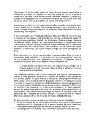 25

“Deprimido.” A fin de incluir todos los datos de una manera significativa y
manejable, el número de categorías no debe ser mayor de 10 ó 15. A veces el
mismo trozo de datos puede encajar en dos diferentes categorías; cuando esto
sucede, el investigador hace una referencia cruzada de esos datos en la otra
categoría, o hace una copia de ellos y los coloca en ambos archivos.
Una vez que los datos han sido categorizados, el investigador toma cada archivo
y lee a través de los recortes. Son creadas sub-categorías si emergen y son
claras. Se debe dibujar un diagrama de árbol para ilustrar las relaciones entre
categorías y subcategorías.
A menudo surgen casos negativos; éstos son datos que difieren de aquello que
la muestra, en su mayoría, está diciendo. Por ejemplo, un burócrata puede no
mencionar nunca el stress y hablar, por el contrario, de la naturaleza relajada y
cómoda del empleo. Cuando un caso negativo aparece, el investigador debe
buscar casos similares. Si ningún otro caso similar es encontrado, el caso inicial
es considerado, en consecuencia, una anomalía. Si se identifican casos
similares, se codifican y una nueva categoría surge y se suma al diagrama de
árbol.
Todos los datos han de ser considerados y representados. Una vez que el
investigador está satisfecho con las categorías representando los casos, se
escribe un resumen para cada categoría y sub-categoría. Por ejemplo, para la
categoría “Temeroso de no tener empleo,” el resumen puede ser:
El miedo de los burócratas a no tener un empleo varía en grado pero a
menudo proviene de la tendencia hacia el retiro y jubilación o de ser
sorpresivamente despedido.
Las categorías son entonces juzgadas mediante dos criterios, homogeneidad
interna y homogeneidad externa. La primera se refiere a las categorías
individuales. ¿Todos los datos reflejan la categoría y encajan perfectamente en
ella? ¿Hace sentido la categoría? En el ejemplo anterior, el investigador quisiera
responder las siguientes cuestiones: ¿Están todas las secciones subrayadas del
texto en ese archivo referido al movimiento por el retiro y jubilación? ¿Esta clase
de frustración se relaciona con el stress en burócratas? La homogeneidad
externa se refiere a las relaciones entre las categorías. ¿Son todas distintas y
diferenciables? Las diferencias entre categorías deben ser sólidas y claras. Las
categorías de “Temeroso de no tener empleo” y “Deprimido” han de reflejar
diferentes partes del stress en el mundo del trabajo de los burócratas.
En este punto del proceso, las categorías deben tener varias cualidades:
• Todas las partes de los datos están incluidos. Los datos únicos (casos
negativos) han sido investigados. En el ejemplo anterior, los burócratas están
con experiencia relajada pues se encuentran a pocos meses del retiro.
• Las categorías hacen sentido y dan una imagen de la totalidad de los datos.

 