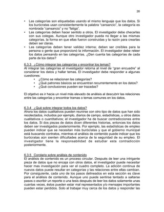 26

•

•

•

Las categorías son etiquetadas usando el mismo lenguaje que los datos. Si
los burócratas usan consistentemente la palabra “cansancio”, la categoría es
nombrada “cansancio” y no “fatiga”.
Las categorías deben hacer sentido a otros. El investigador debe checarlas
con sus colegas. Aunque otro investigador pueda no llegar a las mismas
categorías, la forma en que ellas fueron construidas y la razón para crearlas
deben ser claras.
Las categorías deben tener validez interna; deben ser creíbles para la
persona o gente que proporcionó la información. El investigador debe releer
los datos pensando en las categorías. ¿Dan cuenta las categorías de cada
parte de los datos?

6.3.3 ¿Cómo integrar las categorías y encontrar los temas?
Al integrar las categorías el investigador retorna al nivel de “gran encuadre” al
considerar los datos y hallar temas. El investigador debe responder a algunas
cuestiones:
• ¿Cómo se relacionan las categorías?
• ¿Qué patrones básicos se encuentran recurrentemente en los datos?
• ¿Qué conclusiones pueden ser trazadas?
El objetivo es ir hacia un nivel más elevado de análisis al descubrir las relaciones
entre las categorías y encontrar tramas o temas comunes en los datos.
6.3.4 ¿Qué sobre integrar todos los datos?
Ahora los datos cualitativos pueden reunirse con otro tipo de datos que han sido
recolectados, incluidos por ejemplo, diarios de campo, estadísticas, u otros datos
cualitativos o cuantitativos; el investigador ha de buscar contradicciones entre
los datos. Si dos piezas de datos dicen diferentes historias, entonces los datos
deben ser investigados posteriormente. Por ejemplo, las estadísticas de empleo
pueden indicar que se necesitan más burócratas y que el gobierno municipal
está buscando contratos, mientras el análisis de contenido puede indicar que los
burócratas aún sienten dificultades acerca de la seguridad de su empleo. El
investigador tiene la responsabilidad de estudiar esta contradicción
posteriormente.
6.3.5 Corolario sobre análisis de contenido
El análisis de contenido es un proceso circular. Después de leer una intrigante
pieza de datos que no encaja con otros datos, el investigador puede necesitar
hacer mas investigación para ver el cuadro completo. La adición continua de
nuevos datos puede resultar en categorías y las relaciones entre ellas cambian.
Por consiguiente, cada uno de los pasos delineados en esta sección es clave
para el análisis de contenido. Aunque uno puede sentirse tentado a saltarse
pasos o escribir un reporte o una tesis después de leer los datos solamente unas
cuantas veces, éstos pueden estar mal representados y/o mensajes importantes
pueden estar perdidos. Solo al trabajar muy cerca de los datos y responder las

 