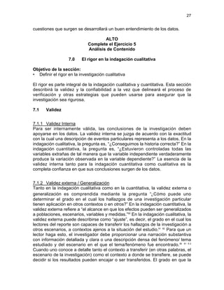 27

cuestiones que surgen se desarrollará un buen entendimiento de los datos.
ALTO
Complete el Ejercicio 5
Análisis de Contenido
7.0

El rigor en la indagación cualitativa

Objetivo de la sección:
• Definir el rigor en la investigación cualitativa
El rigor es parte integral de la indagación cualitativa y cuantitativa. Esta sección
describirá la validez y la confiabilidad a la vez que delineará el proceso de
verificación y otras estrategias que pueden usarse para asegurar que la
investigación sea rigurosa.
7.1

Validez

7.1.1 Validez Interna
Para ser internamente válida, las conclusiones de la investigación deben
apoyarse en los datos. La validez interna se juzga de acuerdo con la exactitud
con la cual una descripción de eventos particulares representa a los datos. En la
indagación cualitativa, la pregunta es, “¿Conseguimos la historia correcta?” En la
indagación cuantitativa, la pregunta es, “¿Estuvieron controladas todas las
variables extrañas de tal manera que la variable independiente verdaderamente
produce la variación observada en la variable dependiente?” La esencia de la
validez interna tanto para la indagación cuantitativa como cualitativa es la
completa confianza en que sus conclusiones surgen de los datos.
7.1.2 Validez externa / Generalización
Tanto en la indagación cualitativa como en la cuantitativa, la validez externa o
generalización es comprendida mediante la pregunta “¿Cómo puede uno
determinar el grado en el cual los hallazgos de una investigación particular
tienen aplicación en otros contextos o en otros?” En la indagación cuantitativa, la
validez externa refiere a “el alcance en que los efectos pueden ser generalizados
a poblaciones, escenarios, variables y medidas.”60 En la indagación cualitativa, la
validez externa puede describirse como “ajuste”, es decir, el grado en el cual los
lectores del reporte son capaces de transferir los hallazgos de la investigación a
otros escenarios, a contextos ajenos a la situación del estudio.61 62 Para que un
lector haga esto, el investigador debe proporcionar una narración substantiva
con información detallada y clara o una descripción densa del fenómeno/ tema
estudiado y del escenario en el que el tema/fenómeno fue encontrado.36 61 6 2
Cuando uno conoce a detalle tanto el contexto a transferir (en otras palabras, el
escenario de la investigación) como el contexto a donde se transfiere, se puede
decidir si los resultados pueden encajar o ser transferidos. El grado en que la

 