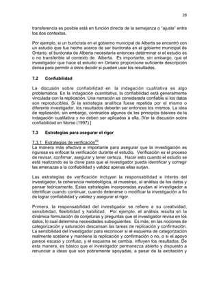 28

transferencia es posible está en función directa de la semejanza o “ajuste” entre
los dos contextos.
Por ejemplo, si un burócrata en el gobierno municipal de Alberta se encontró con
un estudio que fue hecho acerca de ser burócrata en el gobierno municipal de
Ontario, el burócrata de Alberta necesitaría entonces determinar si el estudio es
o no transferible al contexto de Alberta. Es importante, sin embargo, que el
investigador que hace el estudio en Ontario proporcione suficiente descripción
densa para permitir a otros decidir si pueden usar los resultados.
7.2

Confiabilidad

La discusión sobre confiabilidad en la indagación cualitativa es algo
problemática. En la indagación cuantitativa, la confiabilidad está generalmente
vinculada con la replicación. Una narración es considerada confiable si los datos
son reproducibles. Si la estrategia analítica fuese repetida por el mismo o
diferente investigador, los resultados deberán ser entonces los mismos. La idea
de replicación, sin embargo, contradice algunos de los principios básicos de la
indagación cualitativa y no deben ser aplicados a ella. [Ver la discusión sobre
confiabilidad en Morse (1997).]
7.3

Estrategias para asegurar el rigor

7.3.1 Estrategias de verificación63
La manera más efectiva e importante para asegurar que la investigación es
rigurosa es enfocar la verificación durante el estudio. Verificación es el proceso
de revisar, confirmar, asegurar y tener certeza. Hacer esto cuando el estudio se
está realizando es la clave para que el investigador pueda identificar y corregir
las amenazas a la confiabilidad y validez apenas ellas surjan.
Las estrategias de verificación incluyen la responsabilidad e interés del
investigador, la coherencia metodológica, el muestreo, el análisis de los datos y
pensar teóricamente. Estas estrategias incorporadas ayudan al investigador a
identificar cuando continuar, cuando detenerse o modificar la investigación a fin
de lograr confiabilidad y validez y asegurar el rigor.
Primero, la responsabilidad del investigador se refiere a su creatividad,
sensibilidad, flexibilidad y habilidad. Por ejemplo, el análisis resulta en la
dinámica formulación de conjeturas y preguntas que el investigador revisa en los
datos, lo cual determina necesidades subsiguientes. Es más, en las nociones de
categorización y saturación descansan las tareas de replicación y confirmación.
La sensibilidad del investigador para reconocer si el esquema de categorización
realmente sostiene y mantiene la replicación y confirmación o no, o si el apoyo
parece escaso y confuso, y el esquema se cambia, influyen los resultados. De
esta manera, es básico que el investigador permanezca abierto y dispuesto a
renunciar a ideas que son pobremente apoyadas, a pesar de la excitación y

 