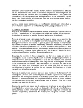 30

constante y renovadamente. De esta manera, la teoría es desarrollada a través
de dos mecanismos: uno, como un resultado del proceso de investigación, en
vez de ser adoptado como un armazón para seguir el análisis; y dos, como una
plantilla para comparar y desarrollar posteriormente la teoría. Las teorías válidas
están bien desarrolladas e informadas. Esto es, son comprensivas, lógicas,
parsimoniosas y consistentes.
Juntas, todas estas estrategias de verificación contribuyen interactiva y
crecientemente a construir la confiabilidad y validez, asegurando así el rigor.
7.3.2 Otras estrategias
Hay otras estrategias que pueden usarse durante la investigación para contribuir
al rigor. Estas incluyen: el compromiso prolongado, el chequeo de participantes,
la escritura de un diario, la revisión de pares, y el ensayo de auditoría.
Primero, el compromiso prolongado significa que, al pasar buena cantidad de
tiempo en el escenario, el investigador se involucra sustantivamente en el lugar.
Esta participación es importante, “…para superar los efectos de información
equivocada, distorsión o “frentes” presentes y establecer la relación y construir la
confianza necesaria para descubrir” lo que realmente está pasando.64 Por
ejemplo, un investigador necesitaría pasar mucho tiempo en un departamento de
la Universidad (no puede visitar solo una o un par de veces) si está haciendo
una investigación sobre la cultura de ese departamento.
Segundo, la revisión de los participantes es llevada a cabo en tanto el
investigador revisa o verifica hipótesis en desarrollo, categorías preliminares e
interpretaciones con los participantes.65 Este es un proceso para obtener
retroalimentación de los participantes para asegurar que el investigador escucha
correctamente sus narraciones. Esta estrategia, sin embargo, es menos útil
cuando los datos son abstraídos hacia un nivel más alto en tanto los
participantes no pueden, y no han de ser capaces de identificar su propia
narración en la teoría emergente.
Tercero, la escritura de un diario se hace para mantener “la honestidad” del
investigador. Un diario sirve como una grabación de las suposiciones y prejuicios
personales del investigador acerca de su trabajo y como ellas pueden influir al
estudio. El investigador tiene una responsabilidad de llevar un diario y usarlo
para proporcionar contexto y antecedentes para el análisis. Este diario está
separado de las notas de campo.
Cuarto, la revisión de pares es el proceso de involucrar a un colega (otro
investigador) en una amplia y extensa discusión sobre los propios hallazgos,
conclusiones y análisis tentativos.66 El colega formula preguntas acerca de los
valores, conjeturas y decisiones del investigador y sugiere posibles futuros
pasos.

 