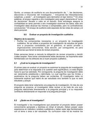 31

Quinto, un ensayo de auditoría es una documentación de, “…las decisiones,
elecciones e intuiciones del investigador…” incluyendo las interpretaciones
subjetivas, y asiste “…al investigador para demostrar el rigor teórico.”66 En otras
palabras, el ensayo capacita a otro investigador para seguir claramente el “curso
de decisiones” llevado a cabo en el estudio. Esta estrategia asegura la
confiabilidad en tanto permite a otro investigador examinar los datos; este otro
investigador debe alcanzar las mismas o comparables, pero no contradictorias
conclusiones.67 El ensayo de auditoría está separado de las notas de campo y el
diario personal.
8.0

Evaluar un proyecto de investigación cualitativa

Objetivo de la sección:
• Perfilar los componentes necesarios a un proyecto de investigación
cualitativa. No se refiere a proyectos de investigación de estudios de grado
sino a proyectos contratados por el gobierno, el sector privado u
organizaciones comunitarias. Esta sección, por consiguiente, es para
personas que tienen la tarea de revisar proyectos.
Estas personas tienen a menudo la obligación de revisar proyectos y decidir
cuáles aceptar. Para tomar cómodamente estas decisiones, es importante estar
familiarizado con los atributos de un buen proyecto cualitativo.
8.1

¿Cuál es la pregunta de investigación?

El primer paso en evaluar un proyecto es examinar la pregunta de investigación
para determinar si la respuesta a la cuestión será significativa y si está dirigida
hacia lo que fue solicitado. Por consiguiente, la pregunta de investigación debe
ser claramente establecida y delimitada. Lo cual significa que los límites y
parámetros de la pregunta deben ser evidentes. El investigador debe no
solamente explicar que habrá de ser estudiado sino también lo que no será
estudiado y porqué.
El proyecto debe tener solamente una pregunta de investigación. Si más de una
pregunta se propone, el investigador debe revisar si se trata de una subpregunta relacionada directamente a la pregunta principal y si su respuesta
contribuirá directamente en responder a la pregunta principal.

8.2

¿Quién es el investigador?

El investigador o los investigadores que presentan el proyecto deben poseer
conocimiento apropiado y destreza en dirigir el estudio. Deben poseer vasta
experiencia en métodos y análisis cualitativos y deben estar algo familiarizados
con el tema o área a ser estudiada. Su curriculum vitae ha de mostrar los

 