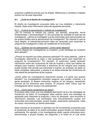 32

proyectos cualitativos previos que ha dirigido. Referencias a contratos o trabajos
previos han de estar disponible.
8.3

¿Cuál es el diseño de investigación?

El diseño de investigación propuesto debe ser muy detallado y claramente
trazado. Debe incluir información sobre las siguientes secciones.
8.3.1 ¿Cuál es la aproximación o método de investigación?
¿Se ha indicado el método por usarse, por ejemplo, etnografía, teoría
fundamentada, o fenomenología? O, tal cual puede ser probable en este tipo de
investigación, ¿afirma el investigador que las entrevistas semi-estructuradas y/o
los grupos focales será la aproximación de investigación? Sin importar lo que se
haya elegido, el método/aproximación debe ser apropiado para responder la
pregunta de investigación y debe ser establecido en el proyecto.
8.3.2 ¿Quiénes son los participantes? ¿Cómo serán elegidos?
¿Cómo elegirán los investigadores su muestra? ¿Cuál estrategia de muestreo
será utilizado?
¿Porqué se requiere que estas personas participen? En otras palabras, ¿está el
investigador obteniendo la mejor y más apropiada gente para responder su
pregunta de investigación? Por ejemplo, el supervisor puede necesitar
información sobre las condiciones de vida de mujeres y niños que habitan los
refugios para mujeres. Entrevistar a directores de los refugios para mujeres
puede resultar más sencillo que entrevistar a mujeres; sin embargo, los datos no
serán completos, adecuados, y exactos si se desea entender las condiciones de
vida desde las perspectivas de las mujeres.
¿Cómo están los investigadores obteniendo acceso a la gente que quieren
estudiar? Los investigadores necesitan asegurar que pueden contactar a la
gente apropiada. Si desean entrevistar mujeres en los refugios, necesitarán
permiso de los directores para hacerlo. El proyecto debe indicar que los
investigadores tienen acceso a los participantes.
8.3.3 ¿Cómo serán recolectados los datos?
El proyecto debe incluir una muy detallada descripción de la o las estrategias de
recolección de datos. El investigador debe explicar cómo esa estrategia es
apropiada para responder la pregunta y cómo es apropiada para encontrar la
información deseada. Las estrategias más frecuentemente usadas son
entrevistas semi-estructuradas, grupos focales, observación participante, notas
de campo, documentos y/o diarios personales.
Debe incluirse en el proyecto un apéndice con las herramientas propuestas para
la recolección de datos si se usarán entrevistas, grupos focales y/o observación
participante. Por ejemplo, si los investigadores están usando entrevistas semiestructuradas o grupos focales, las preguntas y el orden en el cual serán

 