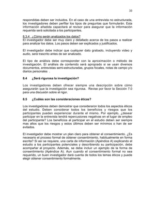 33

respondidas deben ser incluidos. En el caso de una entrevista no estructurada,
los investigadores deben perfilar los tipos de preguntas que formularán. Esta
información añadida capacitará al revisor para asegurar que la información
requerida será solicitada a los participantes.
8.3.4 ¿Cómo serán analizados los datos?
El investigador debe ser muy claro y detallado acerca de los pasos a realizar
para analizar los datos. Los pasos deben ser explicados y justificados.
El investigador debe indicar que cualquier dato grabado, incluyendo video y
audio, será trascrito antes de ser analizado.
El tipo de análisis debe corresponder con la aproximación o método de
investigación. El análisis de contenido será apropiado si se usan diversos
documentos, entrevistas semi-estructuradas, grupos focales, notas de campo y/o
diarios personales .
8.4

¿Será rigurosa la investigación?

Los investigadores deben ofrecer siempre una descripción sobre cómo
asegurarán que la investigación sea rigurosa. Revise por favor la Sección 7.0
para una discusión sobre el rigor.
8.5

¿Cuáles son las consideraciones éticas?

Los investigadores deben demostrar que consideraron todos los aspectos éticos
del estudio. Deben considerar todos los beneficios y riesgos que los
participantes pueden experienciar durante el mismo. Por ejemplo, ¿desear
participar en la entrevista tendrá repercusiones negativas en el lugar de empleo
del participante? Los beneficios al participar en el estudio deben ser siempre
mas altos que los riesgos y estos últimos deben ser mínimos o han de ser
evitados.
El investigador debe mostrar un plan claro para obtener el consentimiento. ¿Es
necesario el proceso formal de obtener consentimiento, habitualmente en forma
escrita? Si así se requiere, una carta de información (Apéndice A) explicando el
estudio a los participantes potenciales y describiendo su participación, debe
acompañar al proyecto. Además, se debe incluir un ejemplo de la forma de
consentimiento (Apéndice A). Aun cuando el consentimiento formal no sea
requerido, un buen investigador dará cuenta de todos los temas éticos y puede
elegir obtener consentimiento formalmente.

 