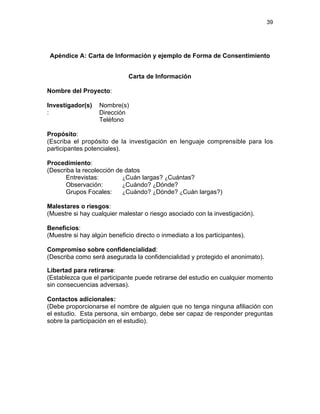 39

Apéndice A: Carta de Información y ejemplo de Forma de Consentimiento
Carta de Información
Nombre del Proyecto:
Investigador(s)
:

Nombre(s)
Dirección
Teléfono

Propósito:
(Escriba el propósito de la investigación en lenguaje comprensible para los
participantes potenciales).
Procedimiento:
(Describa la recolección de datos
¿Cuán largas? ¿Cuántas?
Entrevistas:
Observación:
¿Cuándo? ¿Dónde?
¿Cuándo? ¿Dónde? ¿Cuán largas?)
Grupos Focales:
Malestares o riesgos:
(Muestre si hay cualquier malestar o riesgo asociado con la investigación).
Beneficios:
(Muestre si hay algún beneficio directo o inmediato a los participantes).
Compromiso sobre confidencialidad:
(Describa como será asegurada la confidencialidad y protegido el anonimato).
Libertad para retirarse:
(Establezca que el participante puede retirarse del estudio en cualquier momento
sin consecuencias adversas).
Contactos adicionales:
(Debe proporcionarse el nombre de alguien que no tenga ninguna afiliación con
el estudio. Esta persona, sin embargo, debe ser capaz de responder preguntas
sobre la participación en el estudio).

 