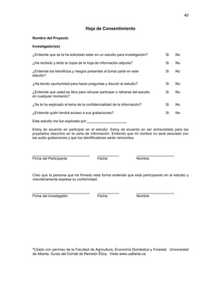 40

Hoja de Consentimiento
Nombre del Proyecto
Investigador(es)
¿Entiende que se le ha solicitado estar en un estudio para investigación?

Si

No

¿Ha recibido y leído la copia de la hoja de información adjunta?

Si

No

¿Entiende los beneficios y riesgos presentes al tomar parte en este
estudio?

Si

No

¿Ha tenido oportunidad para hacer preguntas y discutir el estudio?

Si

No

¿Entiende que usted es libre para rehusar participar o retirarse del estudio
en cualquier momento?

Si

No

¿Se le ha explicado el tema de la confidencialidad de la información?

Si

No

¿Entiende quién tendrá acceso a sus grabaciones?

Si

No

Este estudio me fue explicado por:____________________
Estoy de acuerdo en participar en el estudio. Estoy de acuerdo en ser entrevistado para los
propósitos descritos en la carta de información. Entiendo que mi nombre no será asociado con
las audio grabaciones y que los identificadores serán removidos.

_____________________________
Firma del Participante

___________
Fecha

___________________
Nombre

Creo que la persona que ha firmado esta forma entiende que está participando en el estudio y
voluntariamente expresa su conformidad.

_____________________________
Firma del Investigador

___________
Fecha

___________________
Nombre

*Citado con permiso de la Facultad de Agricultura, Economía Doméstica y Forestal, Universidad
de Alberta. Guías del Comité de Revisión Ética. Visite www.ualberta.ca.

 