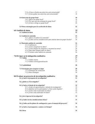 5.3.6 ¿Cómo se diseña una entrevista semi-estructurada?
5.3.7 ¿Cómo grabar una entrevista semi-estructurada?

17
18

5.4 Entrevista de grupo focal
5.4.1 ¿Qué es un grupo focal?
5.4.2 ¿Por qué usar una estrategia de grupo focal?
5.4.3 ¿Cómo se dirige un grupo focal?

18
18
19
20

5.5 Otras estrategias para la recolección de datos

22

6.0 Análisis de datos

22

6.1 Análisis de datos

22

6.2 Análisis de contenido
6.2.1 ¿Qué es el análisis de contenido?
6.2.2 ¿Cuáles son las consideraciones para analizar datos de grupos focales?

23
23
24

6.3 Haciendo análisis de contenido
6.3.1 Codificación
6.3.2 ¿Cómo categorizar los datos?
6.3.3 ¿Cómo integrar las categorías y encontrar los temas?
6.3.4 ¿Qué sobre integrar todos los datos?
6.3.5 Corolario sobre análisis de contenido

24
24
25
26
26
26

7.0 El rigor en la indagación cualitativa

27

7.1 Validez
7.1.1 Validez interna
7.1.2 Validez externa/generalización

27
27
27

7.2 Confiabilidad

28

7.3 Estrategias para asegurar el rigor
7.3.1 Estrategias de verificación
7.3.2 Otras estrategias

28
28
30

8.0 Evaluar un proyecto de investigación cualitativa

31

8.1 ¿Cuál es la pregunta de investigación?

31

8.2 ¿Quién es el investigador?

32

8.3 ¿Cuál es el diseño de investigación?
8.3.1 ¿Cuál es la aproximación o método de investigación?
8.3.2 ¿Quiénes son los participantes? ¿Cómo serán elegidos?
8.3.3 ¿Cómo serán recolectados los datos?
8.3.4 ¿Cómo serán analizados los datos?

32
32
32
32
33

8.4 ¿Será rigurosa la investigación?

33

8.5 ¿Cuáles son las consideraciones éticas?

33

8.6 ¿Cuáles son los planes de contingencia y para el manejo del proyecto?

34

8.7 ¿Cuál es el presupuesto y cuánto es el tiempo?

34

8.8. Otros

34

 