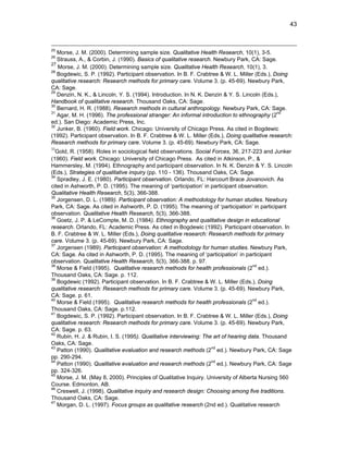 43

25

Morse, J. M. (2000). Determining sample size. Qualitative Health Research, 10(1), 3-5.
Strauss, A., & Corbin, J. (1990). Basics of qualitative research. Newbury Park, CA: Sage.
27
Morse, J. M. (2000). Determining sample size. Qualitative Health Research, 10(1), 3.
28
Bogdewic, S. P. (1992). Participant observation. In B. F. Crabtree & W. L. Miller (Eds.), Doing
qualitative research: Research methods for primary care. Volume 3. (p. 45-69). Newbury Park,
CA: Sage.
29
Denzin, N. K., & Lincoln, Y. S. (1994). Introduction. In N. K. Denzin & Y. S. Lincoln (Eds.),
Handbook of qualitative research. Thousand Oaks, CA: Sage.
30
Bernard, H. R. (1988). Research methods in cultural anthropology. Newbury Park, CA: Sage.
31
nd
Agar, M. H. (1996). The professional stranger: An informal introduction to ethnography (2
ed.). San Diego: Academic Press, Inc.
32
Junker, B. (1960). Field work. Chicago: University of Chicago Press. As cited in Bogdewic
(1992). Participant observation. In B. F. Crabtree & W. L. Miller (Eds.), Doing qualitative research:
Research methods for primary care. Volume 3. (p. 45-69). Newbury Park, CA: Sage.
26

33

Gold, R. (1958). Roles in sociological field observations. Social Forces, 36, 217-223 and Junker
(1960). Field work. Chicago: University of Chicago Press. As cited in Atkinson, P., &
Hammersley, M. (1994). Ethnography and participant observation. In N. K. Denzin & Y. S. Lincoln
(Eds.), Strategies of qualitative inquiry (pp. 110 - 136). Thousand Oaks, CA: Sage.
34
Spradley, J. E. (1980). Participant observation. Orlando, FL: Harcourt Brace Jovanovich. As
cited in Ashworth, P. D. (1995). The meaning of ‘participation’ in participant observation.
Qualitative Health Research, 5(3), 366-388.
35
Jorgensen, D. L. (1989). Participant observation: A methodology for human studies. Newbury
Park, CA: Sage. As cited in Ashworth, P. D. (1995). The meaning of ‘participation’ in participant
observation. Qualitative Health Research, 5(3), 366-388.
36
Goetz, J. P. & LeCompte, M. D. (1984). Ethnography and qualitative design in educational
research. Orlando, FL: Academic Press. As cited in Bogdewic (1992). Participant observation. In
B. F. Crabtree & W. L. Miller (Eds.), Doing qualitative research: Research methods for primary
care. Volume 3. (p. 45-69). Newbury Park, CA: Sage.
37
Jorgensen (1989). Participant observation: A methodology for human studies. Newbury Park,
CA: Sage. As cited in Ashworth, P. D. (1995). The meaning of ‘participation’ in participant
observation. Qualitative Health Research, 5(3), 366-388. p. 97.
38
nd
Morse & Field (1995). Qualitative research methods for health professionals (2 ed.).
Thousand Oaks, CA: Sage. p. 112.
39
Bogdewic (1992). Participant observation. In B. F. Crabtree & W. L. Miller (Eds.), Doing
qualitative research: Research methods for primary care. Volume 3. (p. 45-69). Newbury Park,
CA: Sage. p. 61.
40
nd
Morse & Field (1995). Qualitative research methods for health professionals (2 ed.).
Thousand Oaks, CA: Sage. p.112.
41
Bogdewic, S. P. (1992). Participant observation. In B. F. Crabtree & W. L. Miller (Eds.), Doing
qualitative research: Research methods for primary care. Volume 3. (p. 45-69). Newbury Park,
CA: Sage. p. 63.
42
Rubin, H. J. & Rubin, I. S. (1995). Qualitative interviewing: The art of hearing data. Thousand
Oaks, CA: Sage.
43
nd
Patton (1990). Qualitative evaluation and research methods (2 ed.). Newbury Park, CA: Sage
pp. 290-294.
44
nd
Patton (1990). Qualitative evaluation and research methods (2 ed.). Newbury Park, CA: Sage
pp. 324-326.
45
Morse, J. M. (May 8, 2000). Principles of Qualitative Inquiry. University of Alberta Nursing 560
Course. Edmonton, AB.
46
Creswell, J. (1998). Qualitative inquiry and research design: Choosing among five traditions.
Thousand Oaks, CA: Sage.
47
Morgan, D. L. (1997). Focus groups as qualitative research (2nd ed.). Qualitative research

 