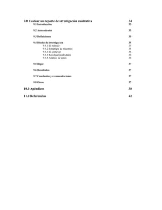 9.0 Evaluar un reporte de investigación cualitativa

34

9.1 Introducción

35

9.2 Antecedentes

35

9.3 Definiciones

35

9.4 Diseño de investigación
9.4.1 El método
9.4.2 Estrategia de muestreo
9.4.3 El contexto
9.4.4 Recolección de datos
9.4.5 Análisis de datos

35
35
35
36
36
36

9.5 Rigor

37

9.6 Resultados

37

9.7 Conclusión y recomendaciones

37

9.8 Otros

37

10.0 Apéndices

38

11.0 Referencias

42

 