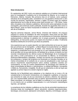 Nota introductoria
En septiembre del 2001 inicié una estancia sabática en el Instituto Internacional
para la Investigación Cualitativa de la Universidad de Alberta, en la ciudad de
Edmonton, Alberta, Canadá. Mis primeros días en el Instituto, como cualquier
estudioso de la etnografía sabe, consistieron en una paulatina introducción a otro
mundo de acciones, significados, tiempos y reglas. El primer lugar por explorar
detenidamente fue la sala de lectura pues está provista con 1 100 títulos, todos
ellos vinculados a los métodos cualitativos. Allí encontré varios ejemplares de esta
monografía, para entonces recién publicada. Durante los siguientes días conocí a
María Mayan, quien se había incorporado al Instituto en 1999, precisamente a un
año de su fundación.
Algunas semanas después, Janice Morse, directora del Instituto, me propuso
preparar la versión al castellano de esta monografía. Hacia fines de ese 2001
completamos la primera versión aunque, por encontrarme en Edmonton dedicado
exclusivamente a disfrutar mi sabático con mi propio proyecto de investigación
bibliográfica, el manuscrito quedo a la espera de encontrar un editor. Finalmente
decidimos distribuirlo en la forma que ahora se presenta.
Una experiencia que no puedo describir con total certidumbre es la que me causó
leer por primera vez la monografía – a María Mayan le encanta llamar a su Módulo
de Entrenamiento, simplemente, el folleto. Una mezcla fue sorpresa, alegría,
sospecha y complicidad fue la que emergió en mí casi instantáneamente. Además
de la sencillez con la que está escrito y la facilidad de su lectura, el diseño me hizo
recordar inmediatamente los últimos cursos de Metodología de la Investigación
que dicté a nivel Licenciatura en mi Universidad en México, la Universidad
Autónoma Metropolitana, Iztapalapa. También me recordó mis conversaciones con
los profesores y amigos del programa de Doctorado en Estudios Sociales en la
misma Universidad en el contexto de un curso de actualización a ese nivel que
estuve impartiendo específicamente sobre análisis cualitativo asistido por
computadora, no solo en nuestro Departamento de Sociología sino además en
otras universidades de México y Latinoamérica. La utilidad del Módulo, monografía
o folleto es, francamente, innegable. De allí que en solamente un año se haya casi
agotado su primer tiraje en la versión original en inglés.
Además de la flexibilidad para adaptarse a los objetivos de un curso a fin de
complementar la formación introductoria a la indagación cualitativa, el resumen
que presenta en cada una de sus secciones es preciso y efectivo; los ejercicios
son una imprescindible actividad para el óptimo aprovechamiento del material.
Debe recordarse, sin embargo, que el folleto no sustituye ni a un curso de grado,
ni a la tutoría con un profesor especializado ni a una formación metodológica
rigurosa, por ejemplo.
La enseñanza de los métodos cualitativos es hoy día de primordial importancia en
diversas áreas de investigación: salud, educación, estudios organizacionales,
tecnología, comunicación, planeación comunitaria, deporte y criminología, solo por

 