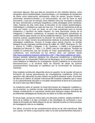 mencionar algunos. Sea que ésta se concentre en tres métodos básicos, como
etnografía, teoría fundamentada y fenomenología, y en estrategias de recolección
de datos como observación participante, notas de campo, grupos focales y
entrevistas semiestrucutradas y no estructuradas, tal cual se hace en este
documento, o sea que se incluyan otros métodos como los vinculados a estudios
de caso, etnociencias y enfoques biográficos y otras estrategias como narrativas,
video, historias de vida, entre otras, la discusión en los niveles epistemológico,
metodológico y ontológico es cada día mas rica. Y el reto de mantenerse al día es
cada vez mayor. Lo cual, sin duda, es aún más complicado para el mundo
académico y científico de habla hispana. En este fascinante campo de la
indagación y reflexión cualitativas, la escasez de bibliografía actualizada en
nuestro idioma sigue siendo uno de los problemas básicos. Con la colaboración de
diversos autores, paulatinamente la situación ha cambiado y hoy día contamos
cada vez con mayor número de publicaciones relativas al creciente interés por las
estrategias cualitativas. Aunque el rezago sigue siendo enorme, es posible
destacar hoy las originales contribuciones de Valles, M. (1997), Rodríguez, G., Gil,
J., García, E. (1999) y Delgado, J. M., Gutiérrez, J (1999) y la compilación
realizada por Denman, C., Haro, J. A. (2000), solo por citar algunas. También es
notable la contribución que las revistas en línea, especializadas en métodos
cualitativos, han estimulado en los últimos años, por ejemplo desde
http://www.qualitative-research.net/fqs/fqs-s.htm y http://www.ualberta.ca/~ijqm/ .
Aunque también debemos destacar los esfuerzos académicos y editoriales
realizados por la Universidad Politécnica de Nicaragua, en la consolidación de la
única Maestría en Métodos de Investigación Social Cualitativa en el panorama
latinoamericano, y la reciente labor de difusión de obras de autores
contemporáneos traducidas al castellano por la Universidad de Antioquia,
Colombia.
Esta modesta contribución disponible ahora en español, ha de resultar útil para la
formación de nuevas generaciones de investigadores cualitativos. Entre los
aspectos más relevantes de este módulo me gustaría destacar cuatro. El primero
de ellos es el relativo al carácter intencional del muestreo cualitativo que a veces
no es suficientemente discutido ni vinculado directamente al tema de la saturación
tal cual lo hace aquí María Mayan.
La insistencia sobre el carácter no lineal del proceso de indagación cualitativa y,
por el contrario, su carácter circular, está afortunadamente presente a lo largo del
módulo constituyendo un argumento central para distinguir rasgos distintivos de
las diferentes estrategias de recolección de datos en la fase del análisis.
.
En tercer lugar, aunque es motivo para una discusión posterior, destaca también el
tema de la validez y el rigor vinculados a las estrategias de verificación y que,
desde lo formulado por María Mayan ha de ser valorado durante el mismo proceso
de investigación visto en su totalidad.
Por último, el asunto de las consideraciones éticas es de vital importancia. Más
aún cuando, sin temor a equivocarme, éste no ha sido suficientemente traducido a

 