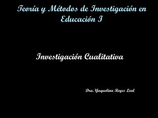 Teoría y Métodos de Investigación en
Educación I

Investigación Cualitativa

Dra. Yaquelina Reyes Leal

 