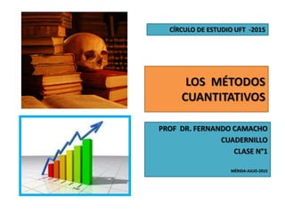 LOS MÉTODOS
CUANTITATIVOS
PROF DR. FERNANDO CAMACHO
CUADERNILLO
CLASE N°1
MÉRIDA-JULIO-2015
CÍRCULO DE ESTUDIO UFT -2015
 