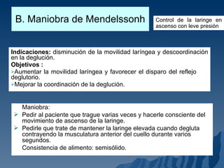 B. Maniobra de Mendelssonh Indicaciones:  disminución de la movilidad laríngea y descoordinación en la deglución. Objetivos :  Aumentar la movilidad laríngea y favorecer el disparo del reflejo  deglutorio. Mejorar la coordinación de la deglución. Control de la laringe en ascenso con leve presión Maniobra: Pedir al paciente que trague varias veces y hacerle consciente del movimiento de ascenso de la laringe. Pedirle que trate de mantener la laringe elevada cuando degluta contrayendo la musculatura anterior del cuello durante varios segundos. Consistencia de alimento: semisólido. 